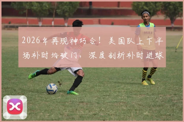 2026年再现神巧合！美国队上下半场补时均破门，深度剖析补时进球的战术关键与心理博弈