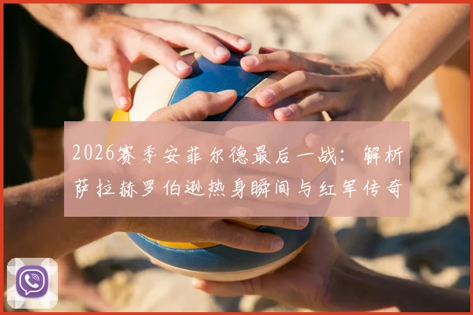 2026赛季安菲尔德最后一战：解析萨拉赫罗伯逊热身瞬间与红军传奇篇章的告别