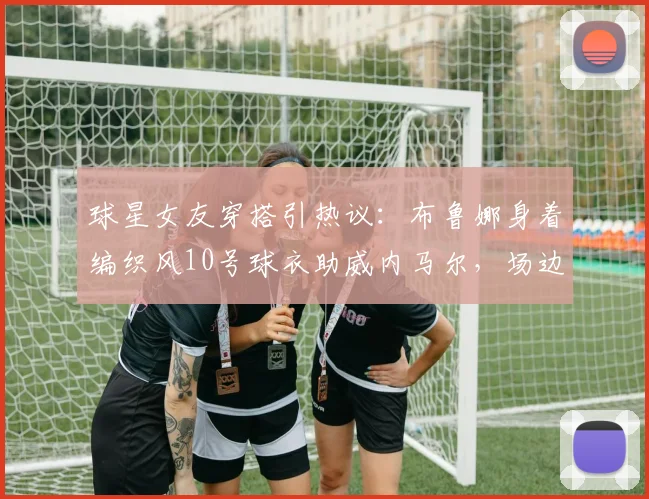 球星女友穿搭引热议：布鲁娜身着编织风10号球衣助威内马尔，场边支持成焦点