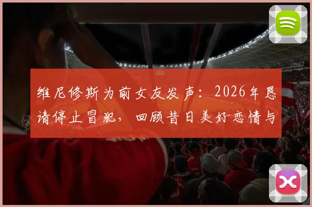 维尼修斯为前女友发声：2026年恳请停止冒犯，回顾昔日美好恋情与分手细节