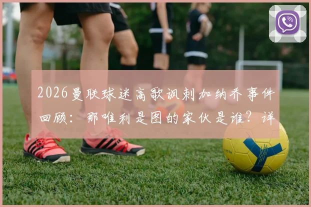 2026曼联球迷高歌讽刺加纳乔事件回顾：那唯利是图的家伙是谁？详细分析球迷反应及当前情况