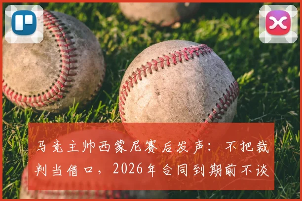 马竞主帅西蒙尼赛后发声：不把裁判当借口，2026年合同到期前不谈未来去留