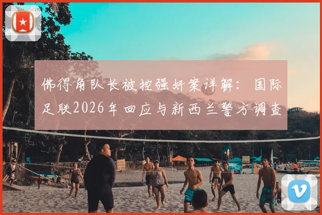 佛得角队长被控强奸案详解：国际足联2026年回应与新西兰警方调查进展，球员违纪处罚程序全解析