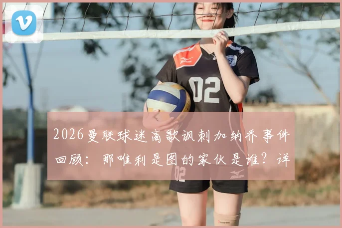 2026曼联球迷高歌讽刺加纳乔事件回顾：那唯利是图的家伙是谁？详细分析球迷反应及当前情况