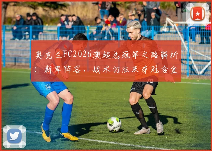 奥克兰FC2026澳超总冠军之路解析:新军阵容、战术打法及夺冠含金量全回顾