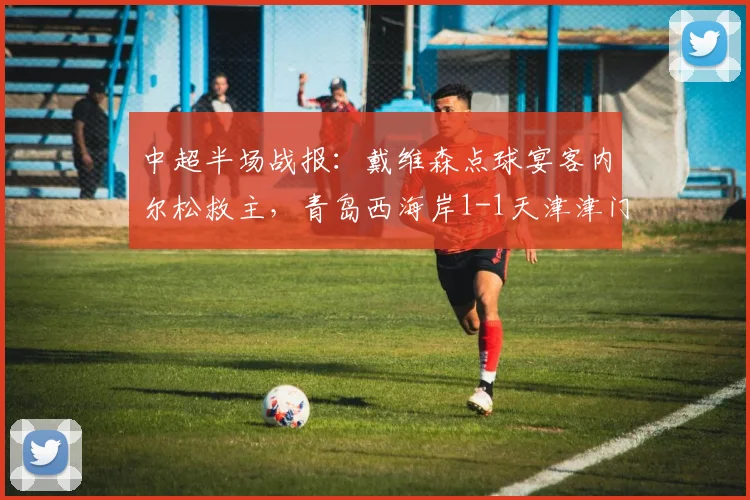 中超半场战报：戴维森点球宴客内尔松救主，青岛西海岸1-1天津津门虎，附关键镜头解读