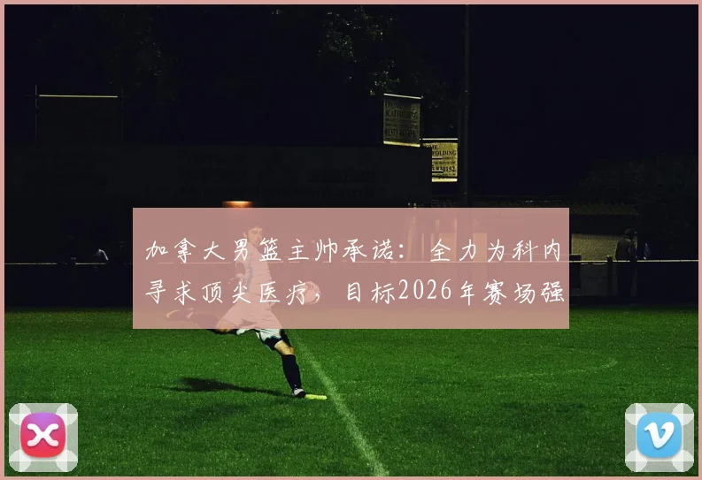 加拿大男篮主帅承诺：全力为科内寻求顶尖医疗，目标2026年赛场强势回归