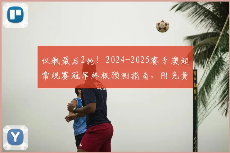 仅剩最后2轮！2024-2025赛季澳超常规赛冠军终极预测指南，附免费赢取官方正品球衣活动入口