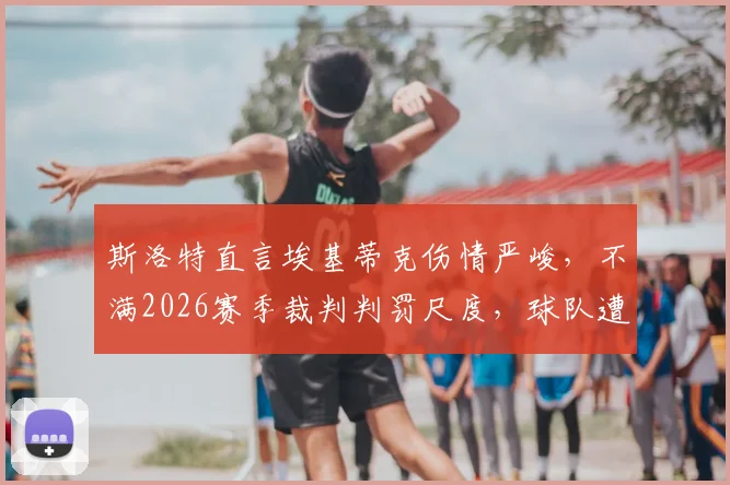 斯洛特直言埃基蒂克伤情严峻，不满2026赛季裁判判罚尺度，球队遭遇不公待遇引热议
