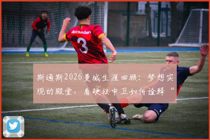 斯通斯2026曼城生涯回顾：梦想实现的殿堂，看硬核中卫如何诠释“没有不可能”