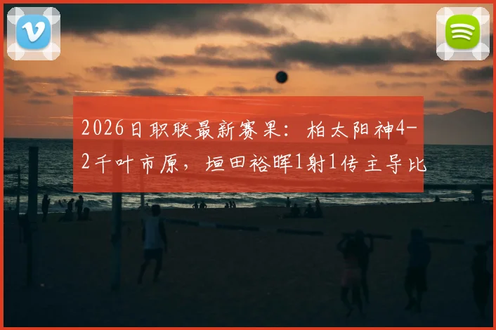 2026日职联最新赛果：柏太阳神4-2千叶市原，垣田裕晖1射1传主导比赛，附双方近期战绩分析