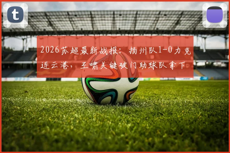 2026苏超最新战报：扬州队1-0力克连云港，王啸关键破门助球队拿下宝贵三分