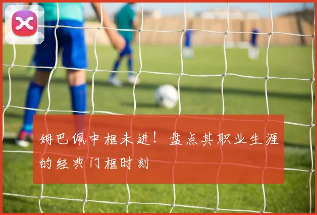姆巴佩中框未进！盘点其职业生涯的经典门框时刻