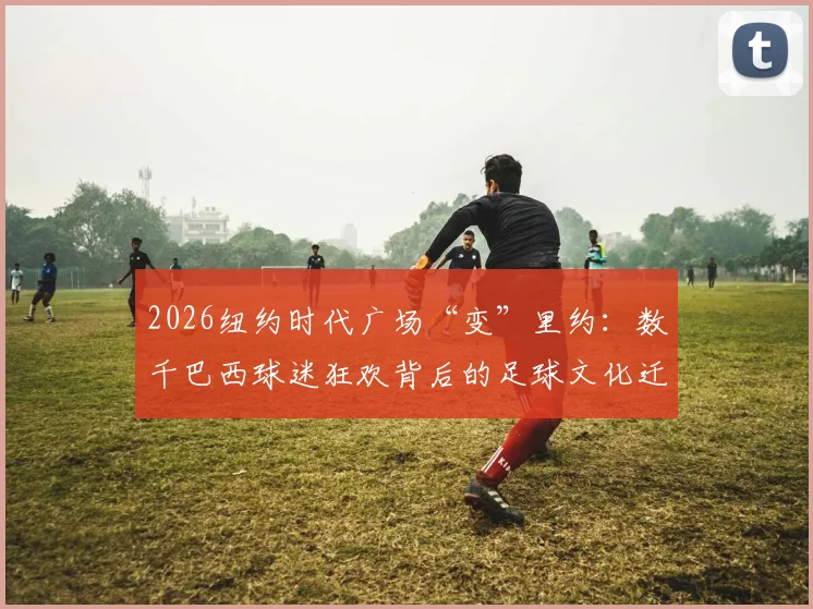 2026纽约时代广场“变”里约：数千巴西球迷狂欢背后的足球文化迁移与观赛新趋势