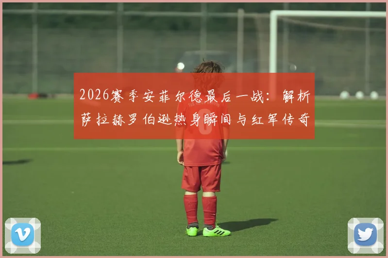 2026赛季安菲尔德最后一战：解析萨拉赫罗伯逊热身瞬间与红军传奇篇章的告别