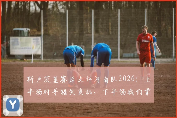 斯卢茨基赛后点评河南队2026：上半场对手错失良机，下半场我们掌控了比赛节奏