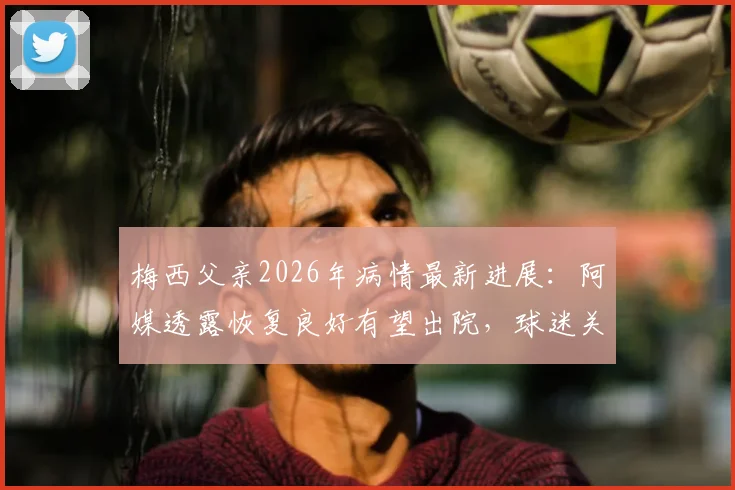 梅西父亲2026年病情最新进展：阿媒透露恢复良好有望出院，球迷关注后续