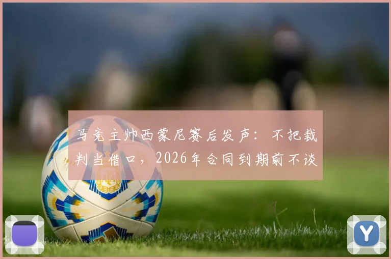 马竞主帅西蒙尼赛后发声：不把裁判当借口，2026年合同到期前不谈未来去留