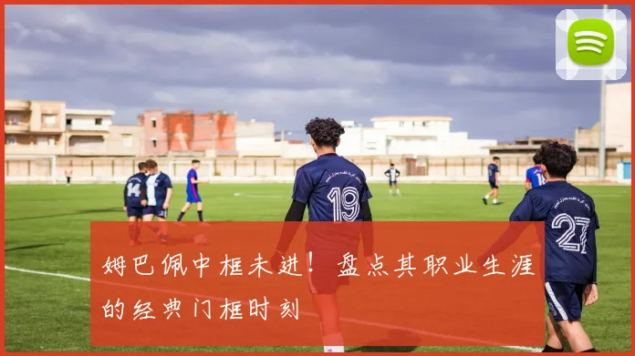 姆巴佩中框未进！盘点其职业生涯的经典门框时刻