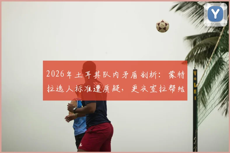 2026年土耳其队内矛盾剖析：蒙特拉选人标准遭质疑，更衣室拉帮结派问题严重性几何？