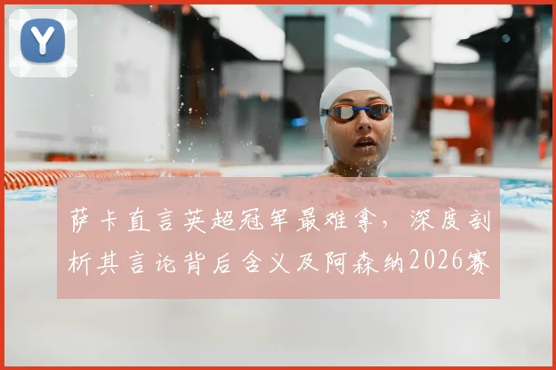萨卡直言英超冠军最难拿，深度剖析其言论背后含义及阿森纳2026赛季争冠前景