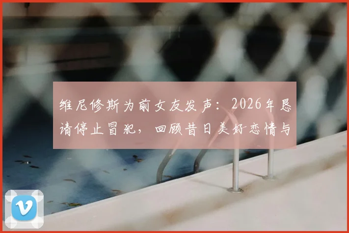维尼修斯为前女友发声：2026年恳请停止冒犯，回顾昔日美好恋情与分手细节