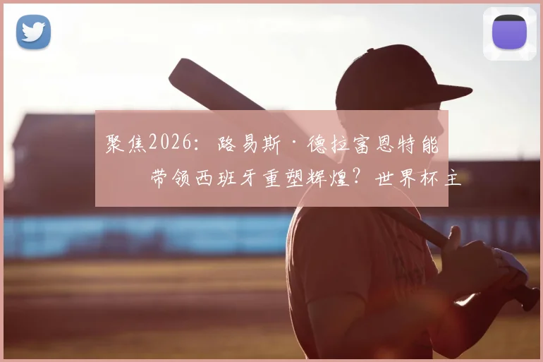 聚焦2026：路易斯·德拉富恩特能否带领西班牙重塑辉煌？世界杯主帅战术风格解析