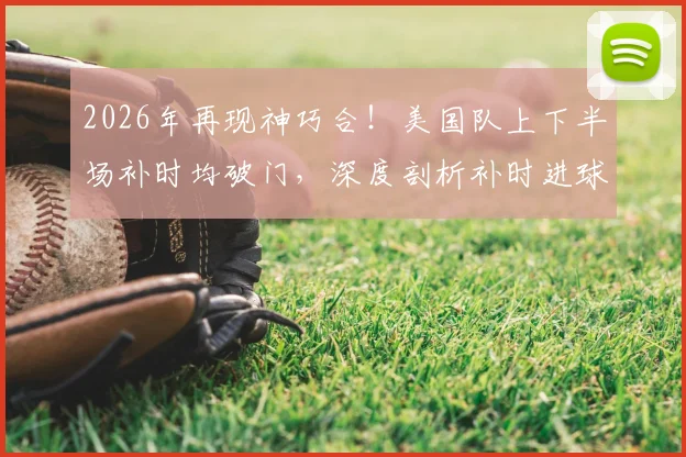 2026年再现神巧合！美国队上下半场补时均破门，深度剖析补时进球的战术关键与心理博弈