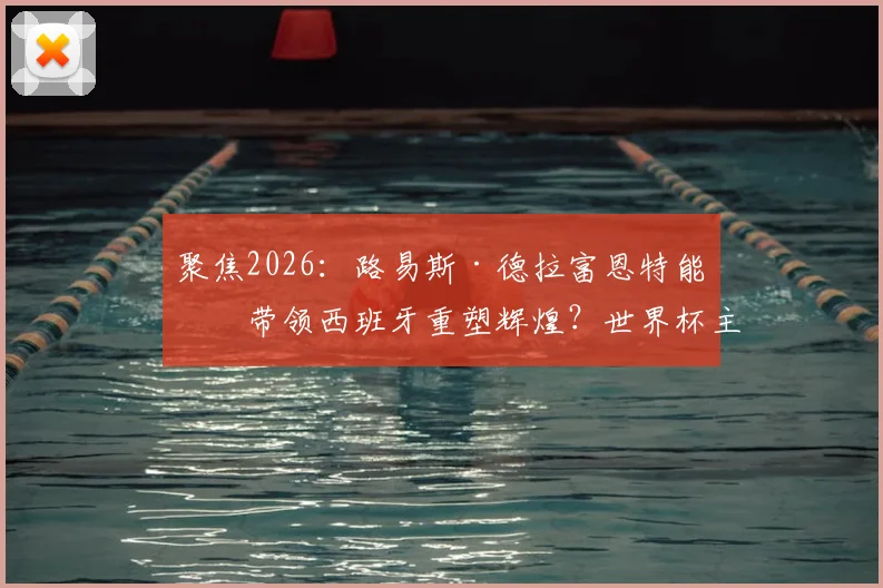 聚焦2026：路易斯·德拉富恩特能否带领西班牙重塑辉煌？世界杯主帅战术风格解析