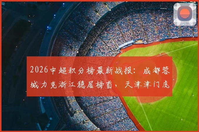 2026中超积分榜最新战报：成都蓉城力克浙江稳居榜首，天津津门虎赢球脱困，赛季走势深度解析