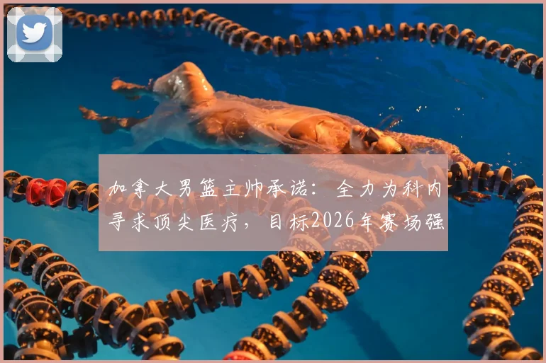 加拿大男篮主帅承诺：全力为科内寻求顶尖医疗，目标2026年赛场强势回归